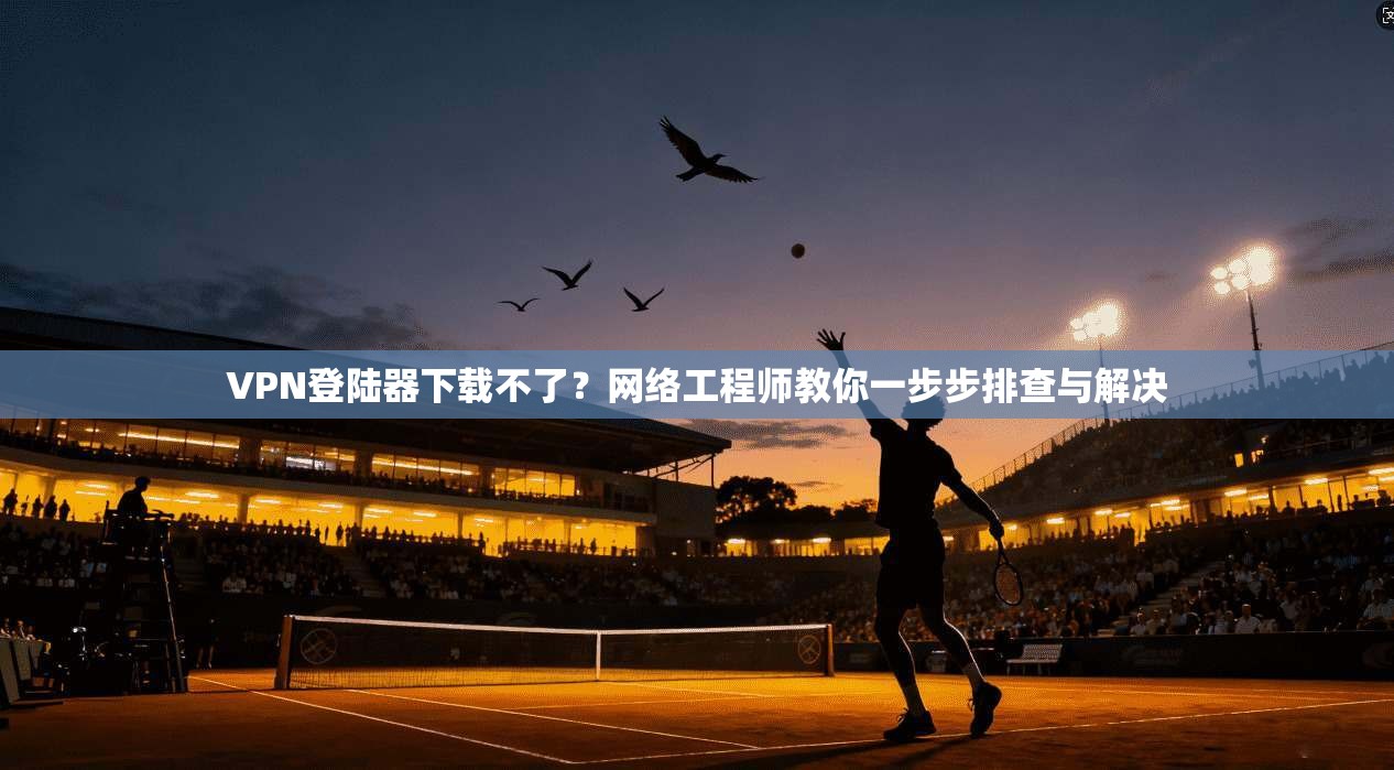 VPN登陆器下载不了？网络工程师教你一步步排查与解决