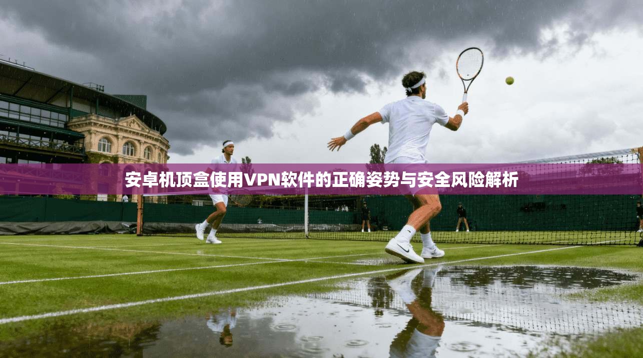 安卓机顶盒使用VPN软件的正确姿势与安全风险解析 安卓机顶盒使用VPN软件的正确姿势与安全风险解析