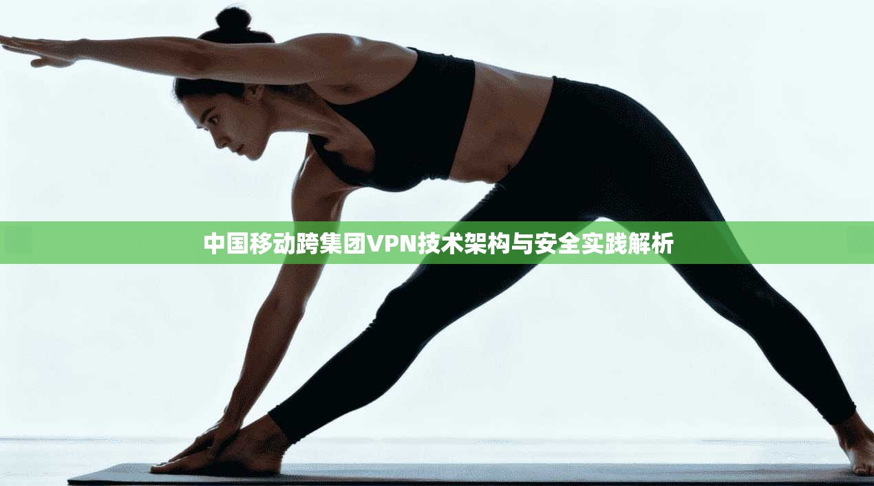 中国移动跨集团VPN技术架构与安全实践解析 中国移动跨集团VPN技术架构与安全实践解析