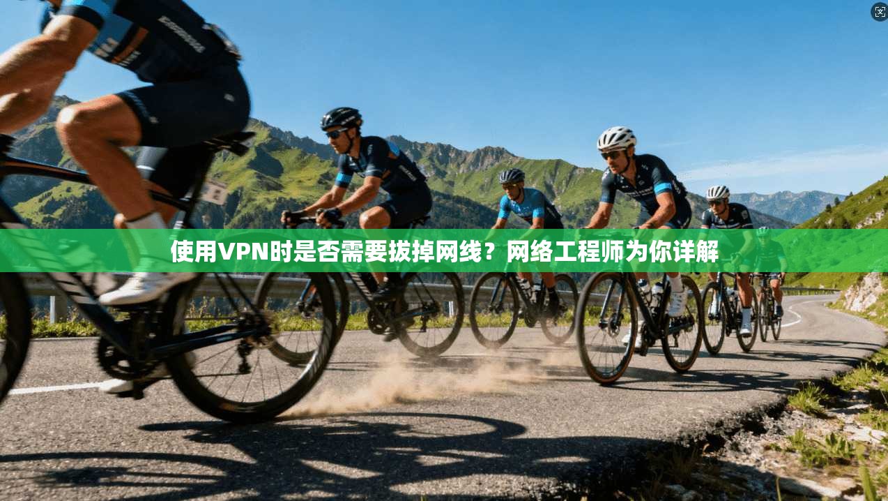 使用VPN时是否需要拔掉网线?网络工程师为你详解