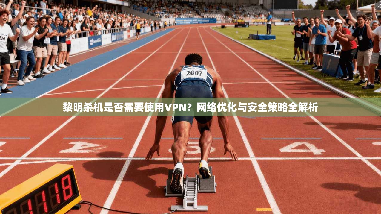 黎明杀机是否需要使用VPN?网络优化与安全策略全解析