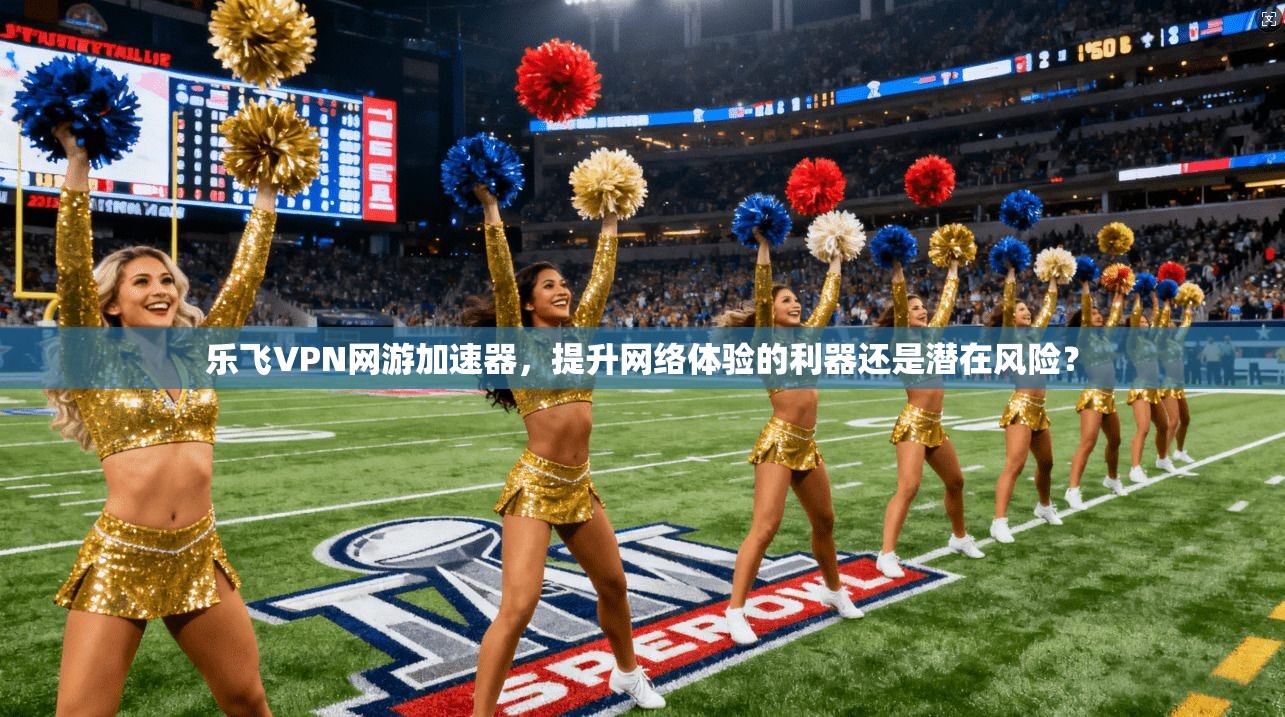 乐飞VPN网游加速器,提升网络体验的利器还是潜在风险?