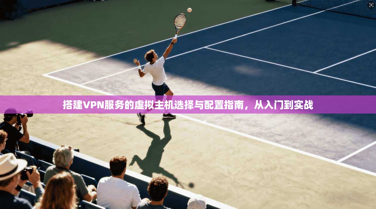搭建VPN服务的虚拟主机选择与配置指南,从入门到实战 搭建VPN服务的虚拟主机选择与配置指南,从入门到实战