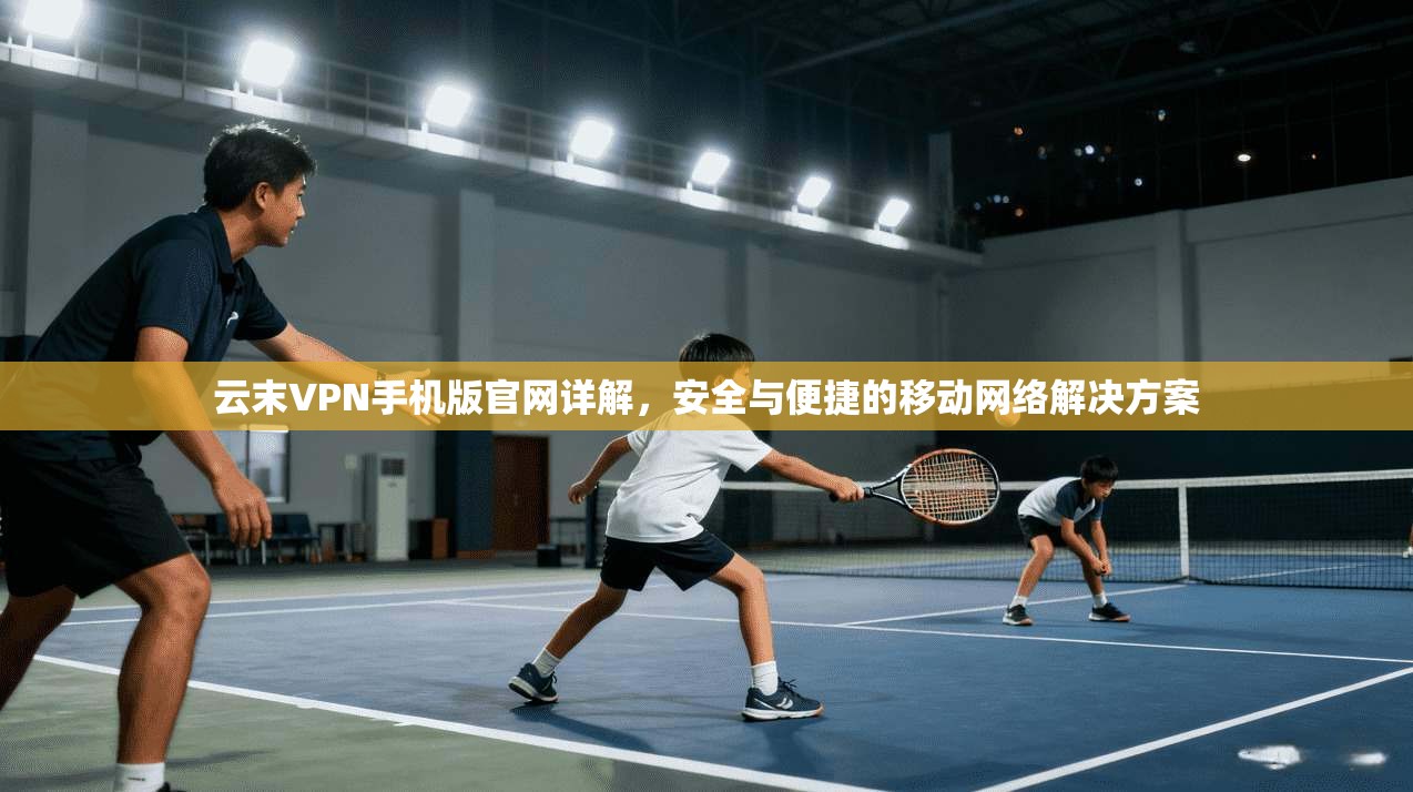 云末VPN手机版官网详解,安全与便捷的移动网络解决方案 云末VPN手机版官网详解,安全与便捷的移动网络解决方案