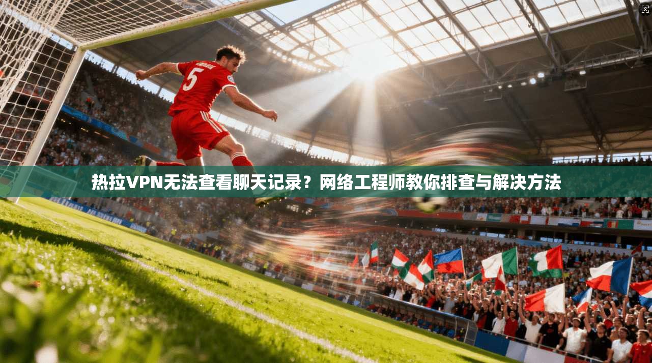 热拉VPN无法查看聊天记录?网络工程师教你排查与解决方法