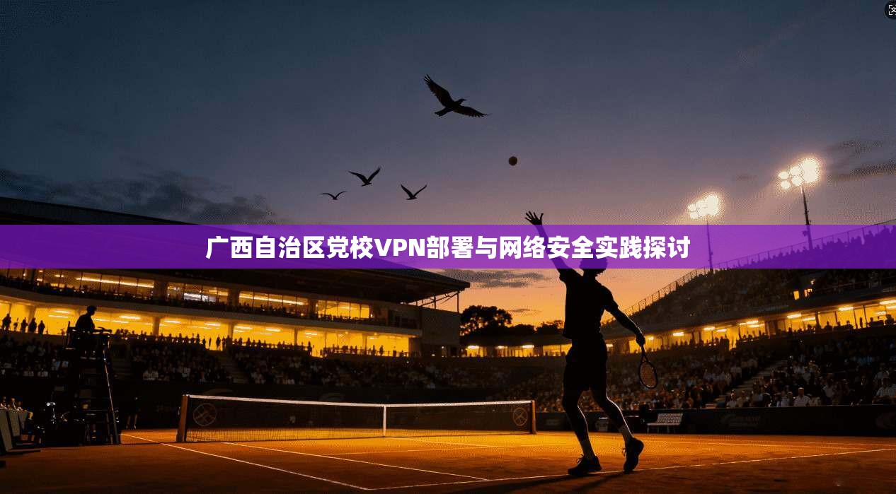 广西自治区党校VPN部署与网络安全实践探讨 广西自治区党校VPN部署与网络安全实践探讨