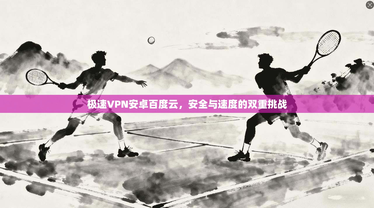 极速VPN安卓百度云,安全与速度的双重挑战 极速VPN安卓百度云,安全与速度的双重挑战