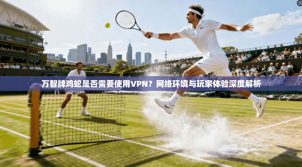 万智牌鸡蛇是否需要使用VPN?网络环境与玩家体验深度解析
