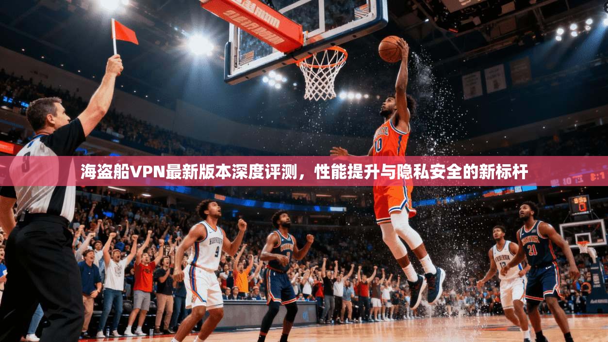 海盗船VPN最新版本深度评测,性能提升与隐私安全的新标杆