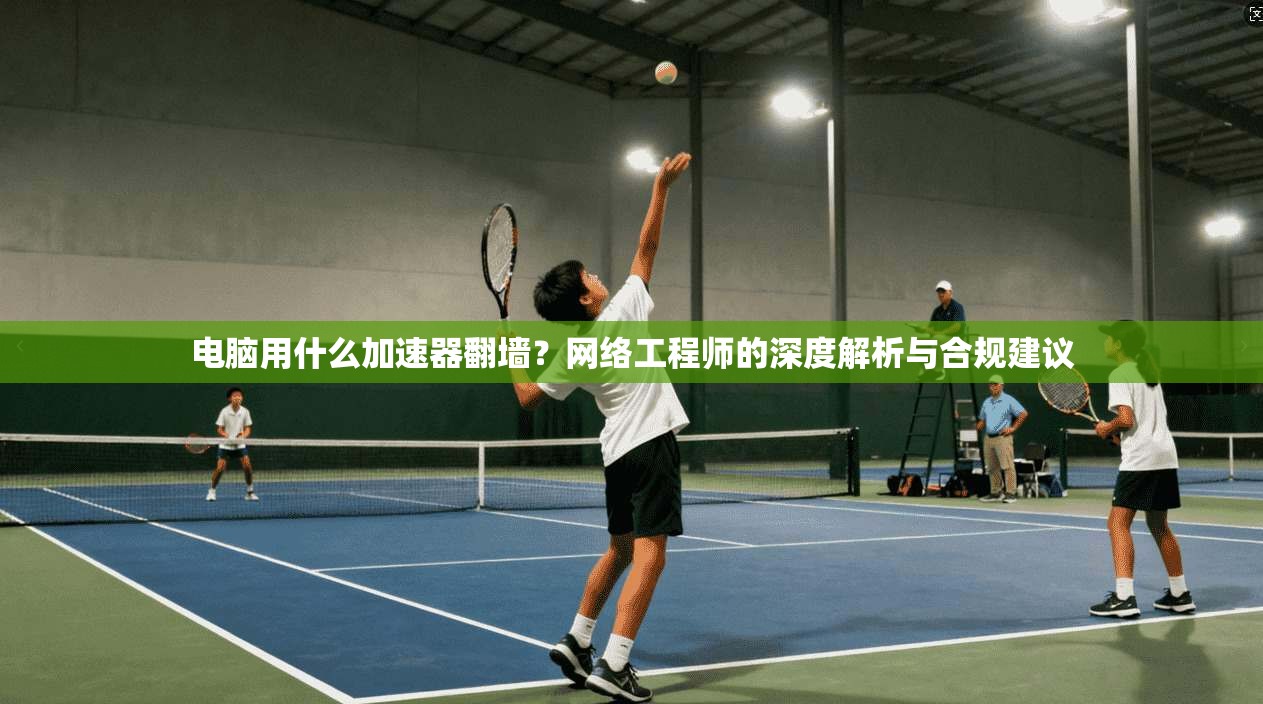 电脑用什么加速器翻墙?网络工程师的深度解析与合规建议 电脑用什么加速器翻墙?网络工程师的深度解析与合规建议