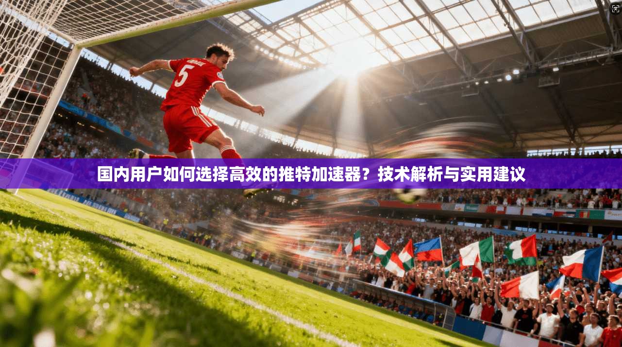 国内用户如何选择高效的推特加速器?技术解析与实用建议