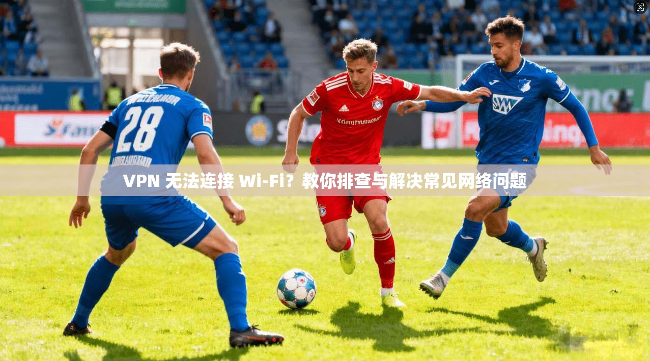 VPN 无法连接 Wi-Fi?教你排查与解决常见网络问题