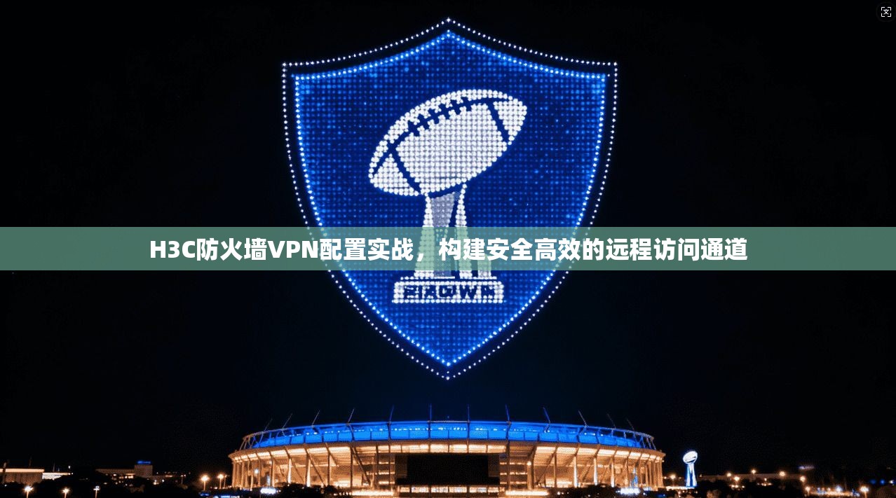 H3C防火墙VPN配置实战，构建安全高效的远程访问通道