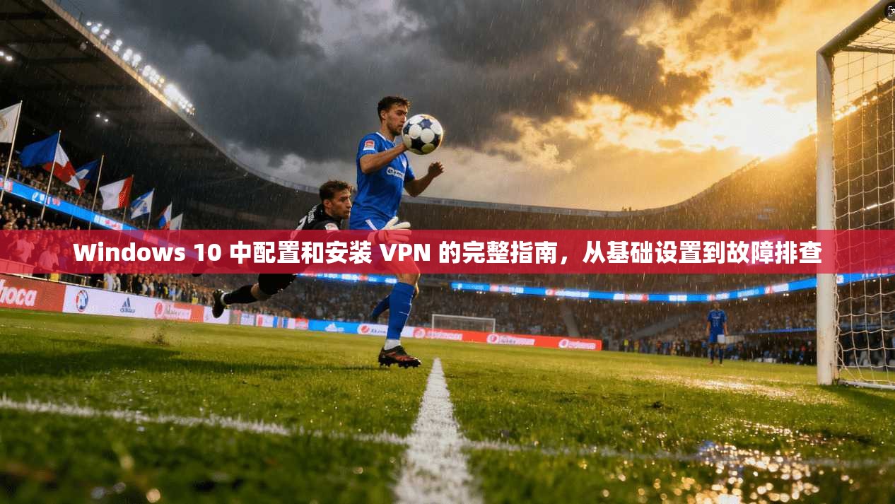 Windows 10 中配置和安装 VPN 的完整指南，从基础设置到故障排查