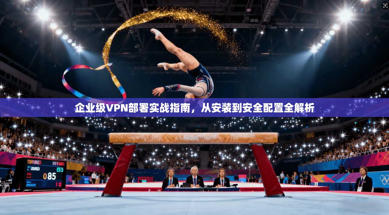 企业级VPN部署实战指南,从安装到安全配置全解析 企业级VPN部署实战指南,从安装到安全配置全解析