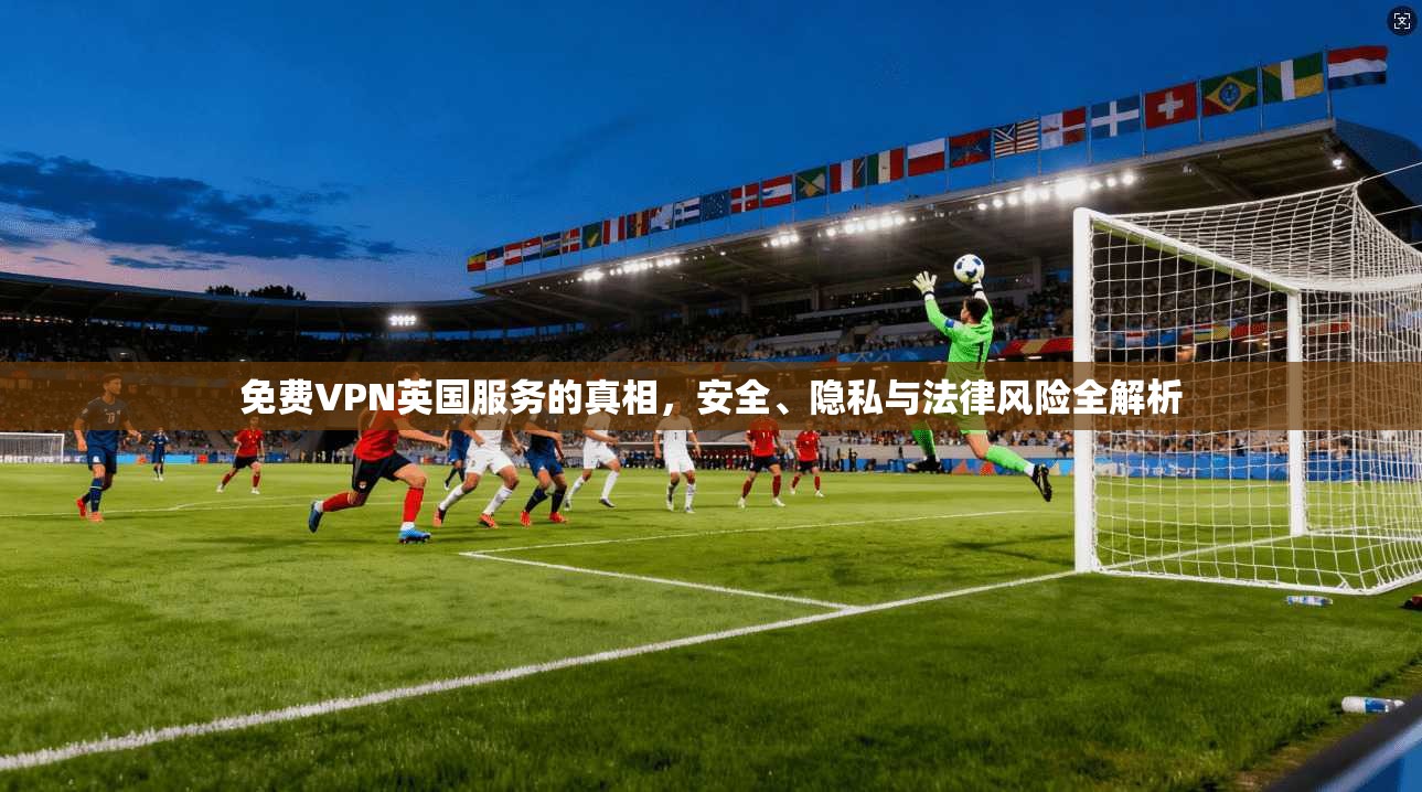 免费VPN英国服务的真相,安全、隐私与法律风险全解析