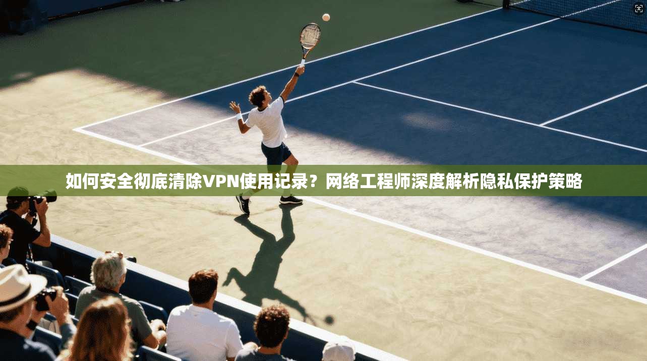 如何安全彻底清除VPN使用记录?网络工程师深度解析隐私保护策略