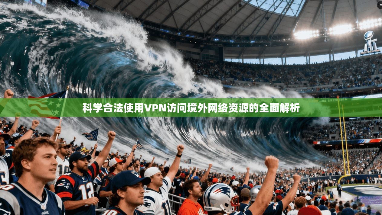 科学合法使用VPN访问境外网络资源的全面解析
