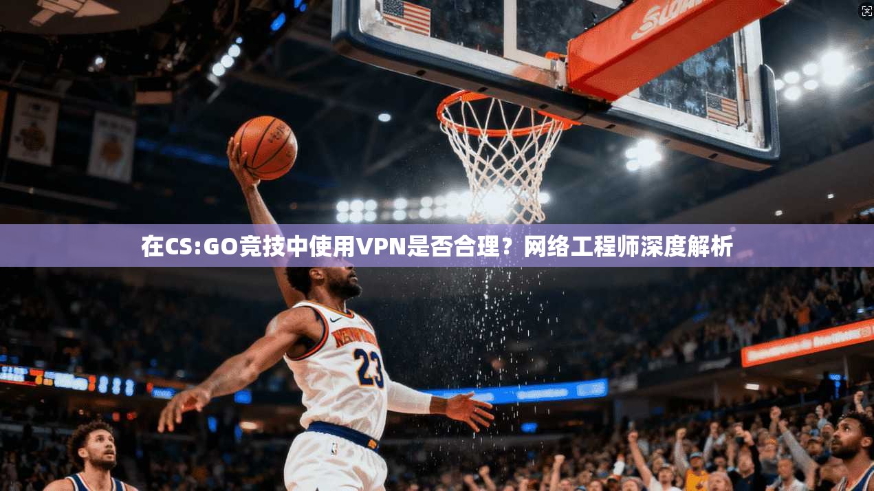 在CS:GO竞技中使用VPN是否合理?网络工程师深度解析