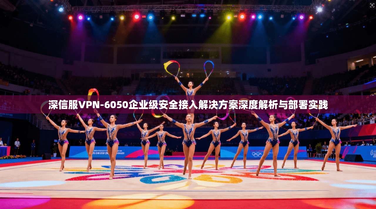深信服VPN-6050企业级安全接入解决方案深度解析与部署实践