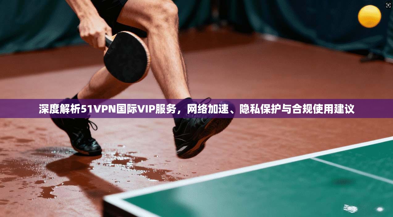 深度解析51VPN国际VIP服务,网络加速、隐私保护与合规使用建议