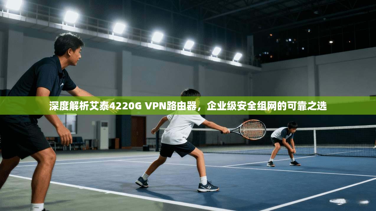 深度解析艾泰4220G VPN路由器,企业级安全组网的可靠之选