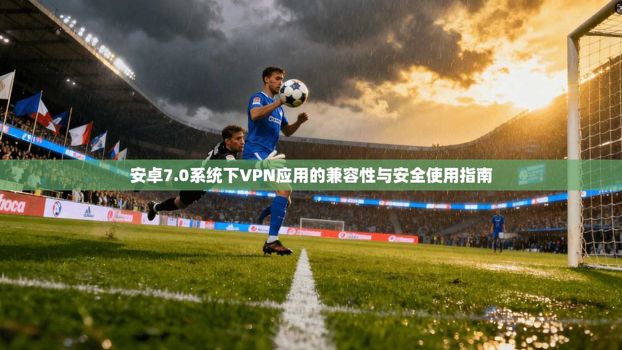 安卓7.0系统下VPN应用的兼容性与安全使用指南